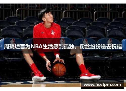 周琦坦言为NBA生活感到孤独，粉丝纷纷送去祝福